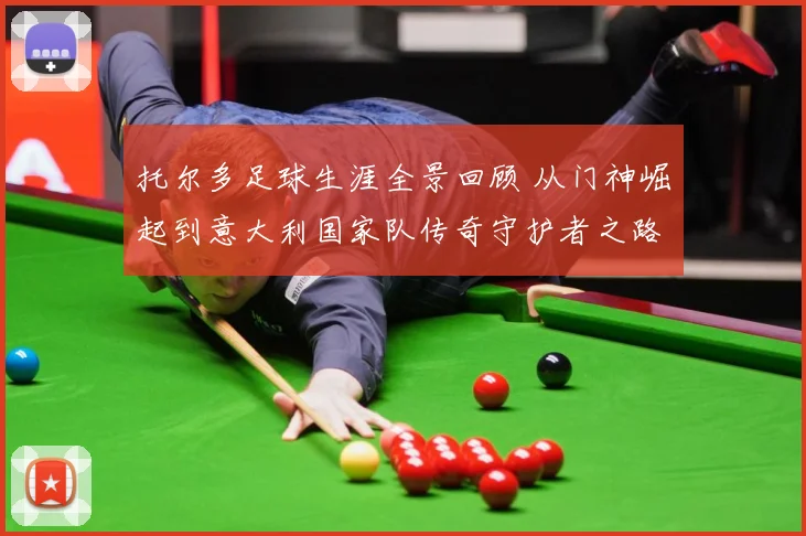 托尔多足球生涯全景回顾 从门神崛起到意大利国家队传奇守护者之路-深度解析