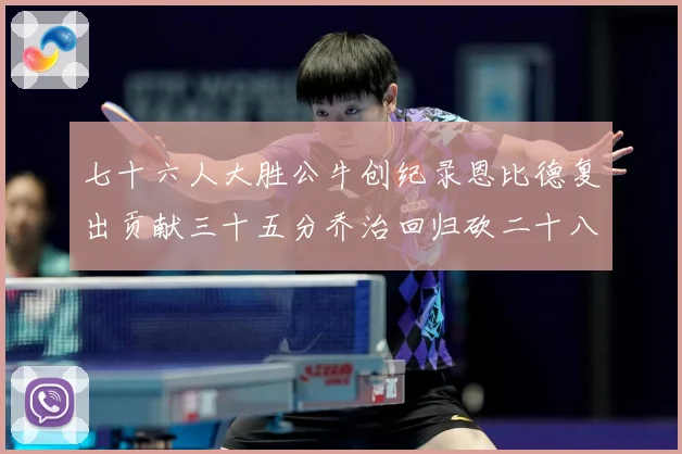 七十六人大胜公牛创纪录恩比德复出贡献三十五分乔治回归砍二十八专题观察-深度解析