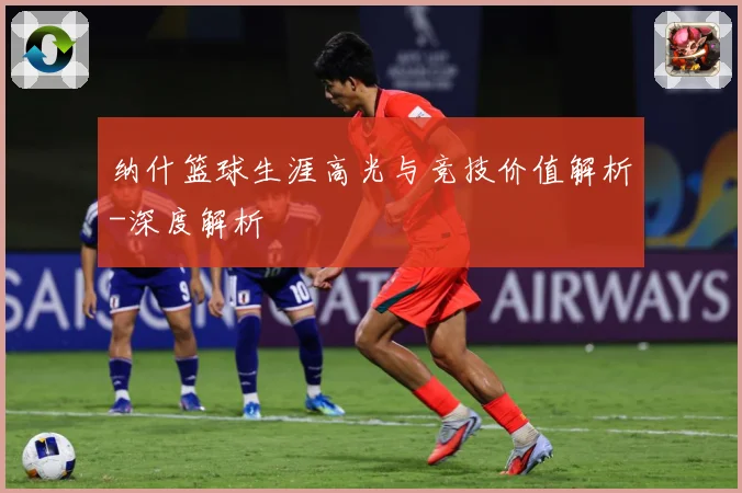 纳什篮球生涯高光与竞技价值解析-深度解析
