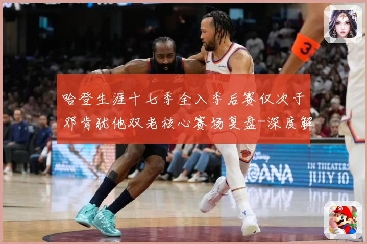 哈登生涯十七季全入季后赛仅次于邓肯犹他双老核心赛场复盘-深度解析