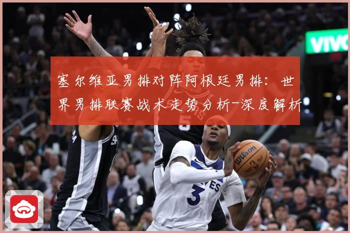 塞尔维亚男排对阵阿根廷男排：世界男排联赛战术走势分析-深度解析