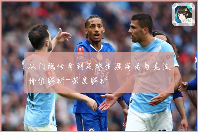 从门线传奇到足球生涯高光与竞技价值解析-深度解析
