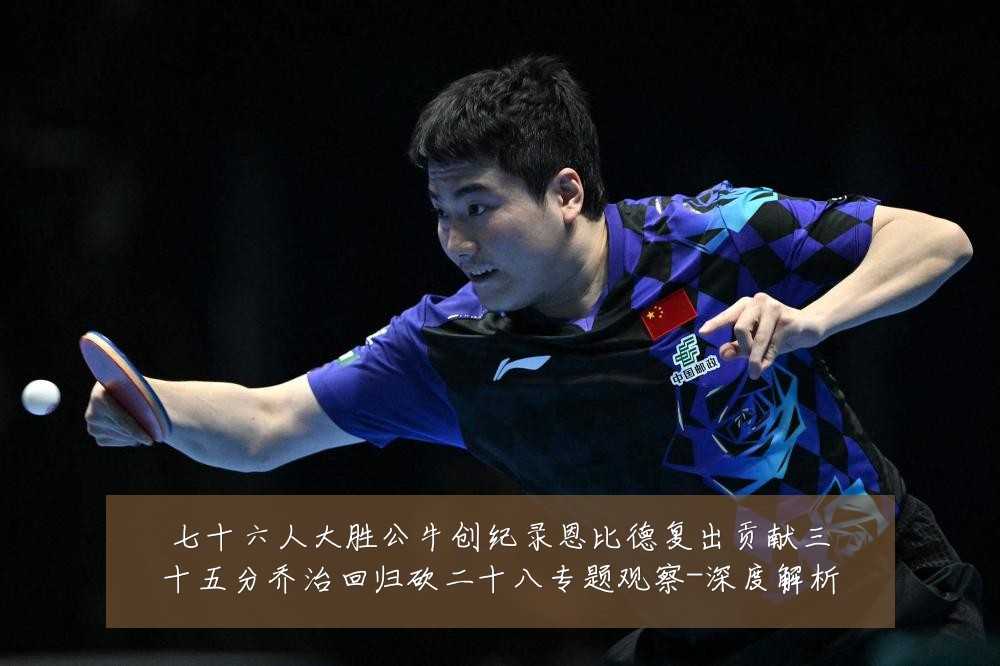 七十六人大胜公牛创纪录恩比德复出贡献三十五分乔治回归砍二十八专题观察-深度解析