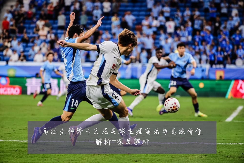 乌拉圭神锋卡瓦尼足球生涯高光与竞技价值解析-深度解析