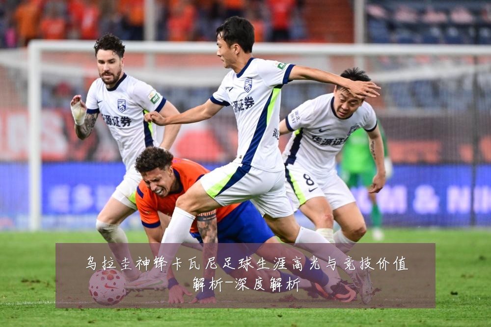 乌拉圭神锋卡瓦尼足球生涯高光与竞技价值解析-深度解析