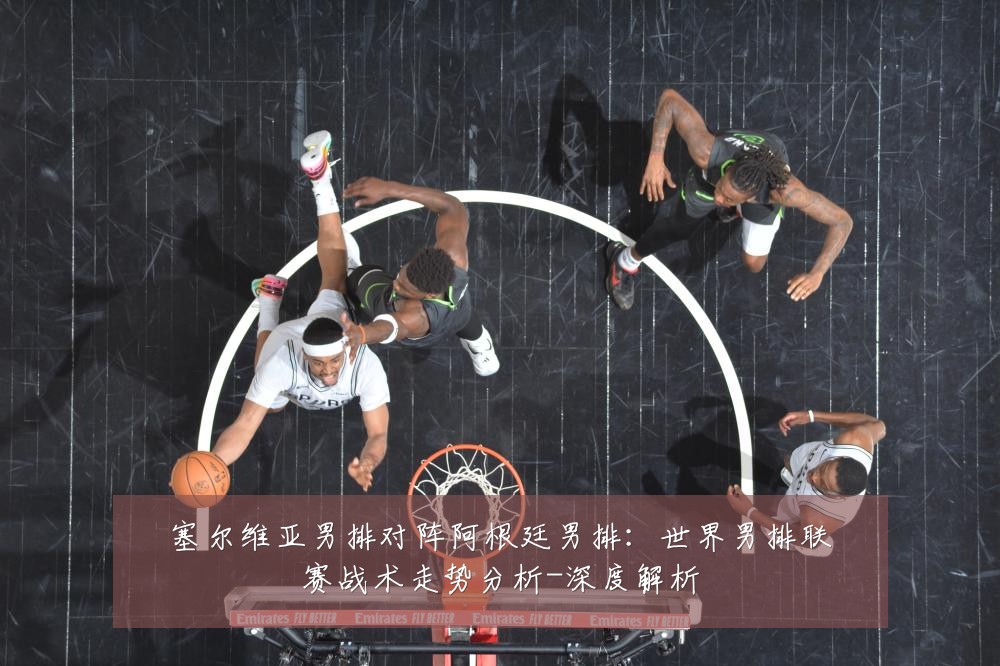 塞尔维亚男排对阵阿根廷男排:世界男排联赛战术走势分析-深度解析