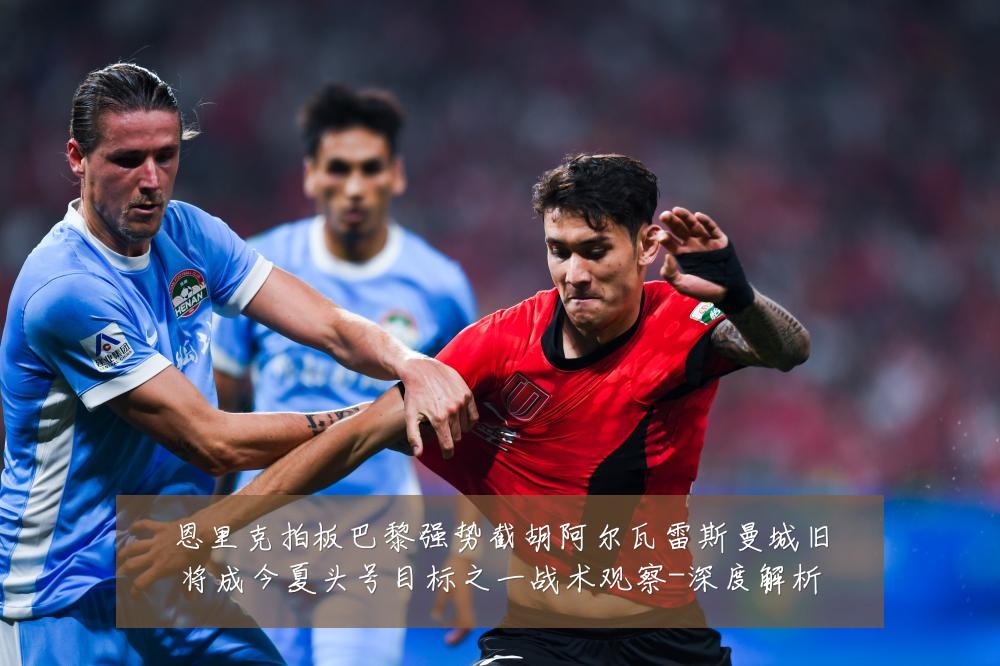 恩里克拍板巴黎强势截胡阿尔瓦雷斯曼城旧将成今夏头号目标之一战术观察-深度解析